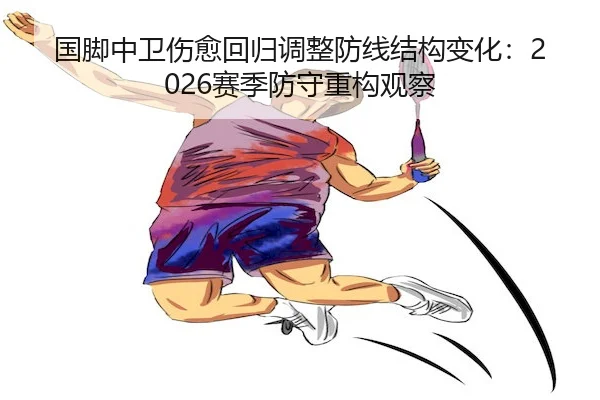 国脚中卫伤愈回归调整防线结构变化：2026赛季防守重构观察